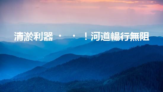 清淤利器！河道暢行無阻，這個設備是什么神器？
